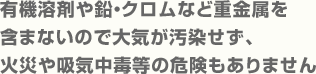 有機溶剤や鉛・クロムなど重金属を含まないので大気が汚染せず、火災や吸気中毒等の危険もありません